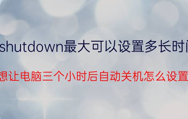 shutdown最大可以设置多长时间 想让电脑三个小时后自动关机怎么设置？